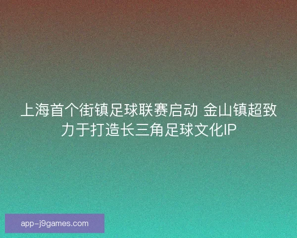 上海首个街镇足球联赛启动 金山镇超致力于打造长三角足球文化IP