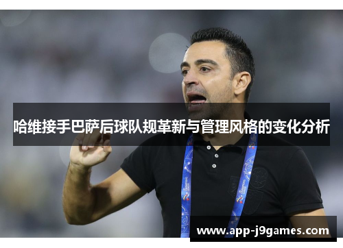 哈维接手巴萨后球队规革新与管理风格的变化分析